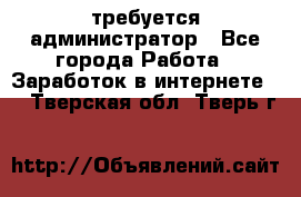 требуется администратор - Все города Работа » Заработок в интернете   . Тверская обл.,Тверь г.